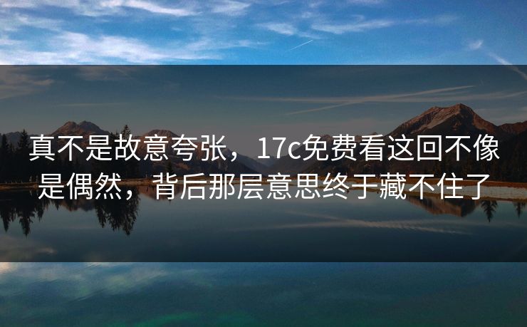 真不是故意夸张,17c免费看这回不像是偶然,背后那层意思终于藏不住了