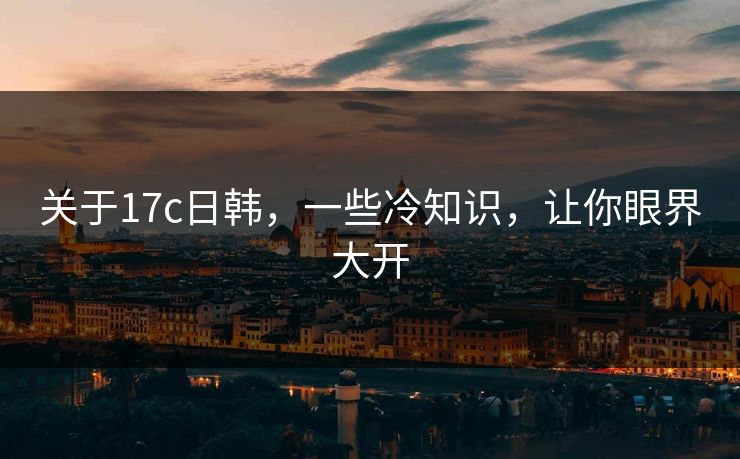 关于17c日韩，一些冷知识，让你眼界大开