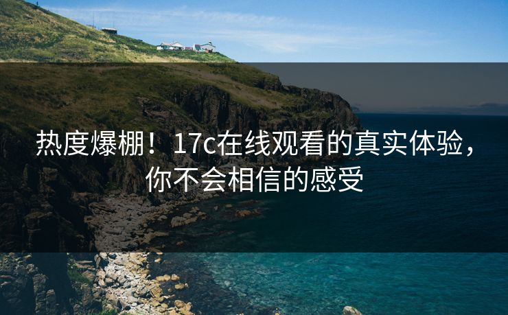 热度爆棚!17c在线观看的真实体验,你不会相信的感受