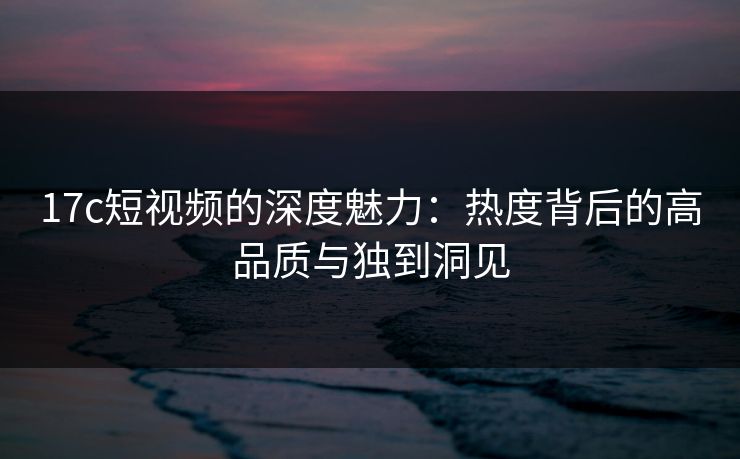 17c短视频的深度魅力：热度背后的高品质与独到洞见