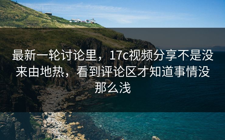 最新一轮讨论里，17c视频分享不是没来由地热，看到评论区才知道事情没那么浅