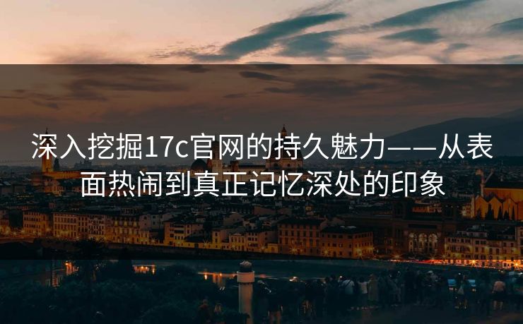 深入挖掘17c官网的持久魅力——从表面热闹到真正记忆深处的印象