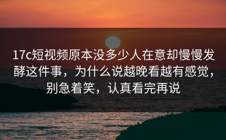 17c短视频原本没多少人在意却慢慢发酵这件事，为什么说越晚看越有感觉，别急着笑，认真看完再说