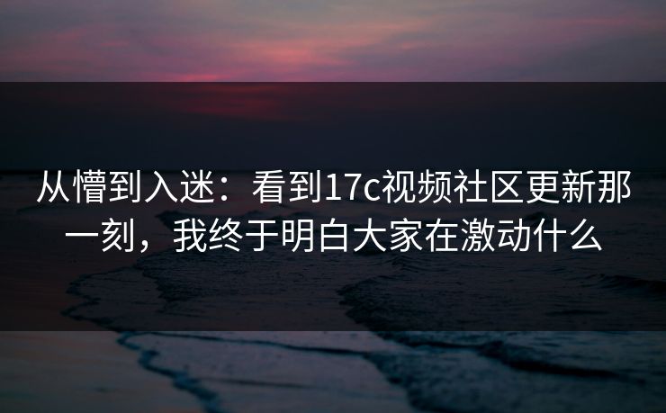 从懵到入迷:看到17c视频社区更新那一刻,我终于明白大家在激动什么 从懵到入迷:看到17c视频社区更新那一刻,我终于明白大家在激动什么