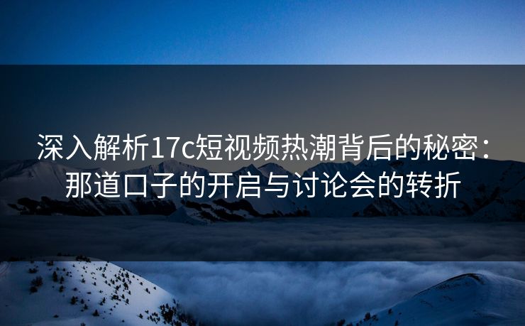 深入解析17c短视频热潮背后的秘密：那道口子的开启与讨论会的转折
