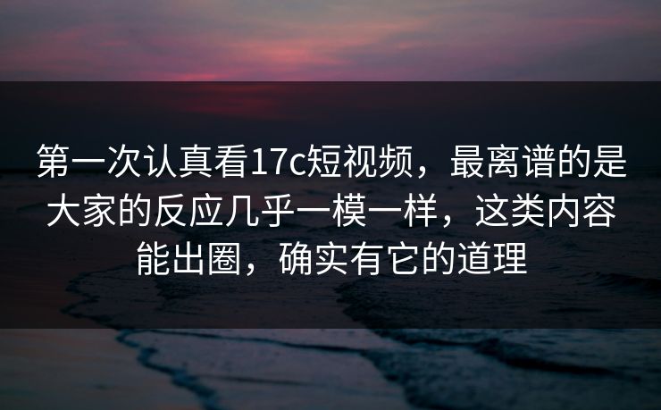 第一次认真看17c短视频，最离谱的是大家的反应几乎一模一样，这类内容能出圈，确实有它的道理