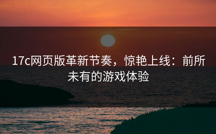 17c网页版革新节奏，惊艳上线：前所未有的游戏体验