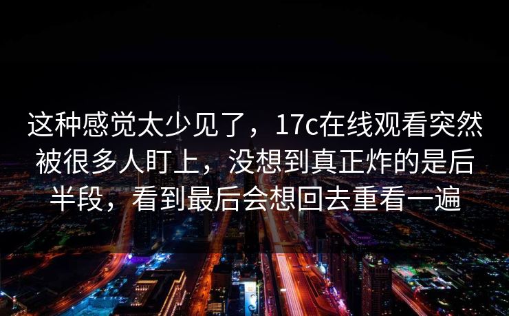 这种感觉太少见了,17c在线观看突然被很多人盯上,没想到真正炸的是后半段,看到最后会想回去重看一遍
