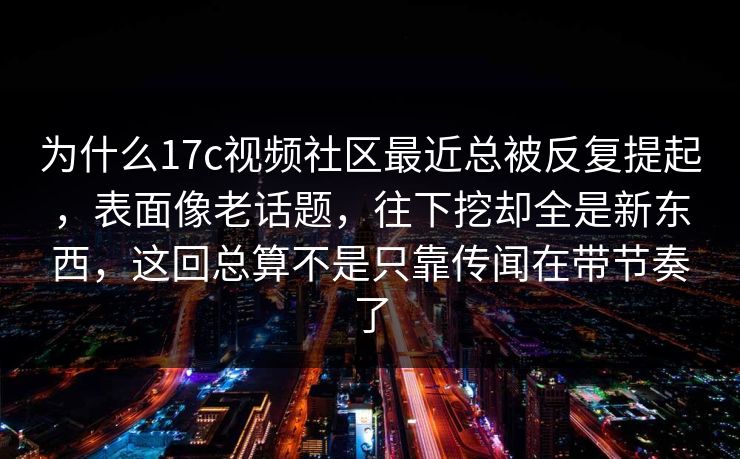 为什么17c视频社区最近总被反复提起，表面像老话题，往下挖却全是新东西，这回总算不是只靠传闻在带节奏了