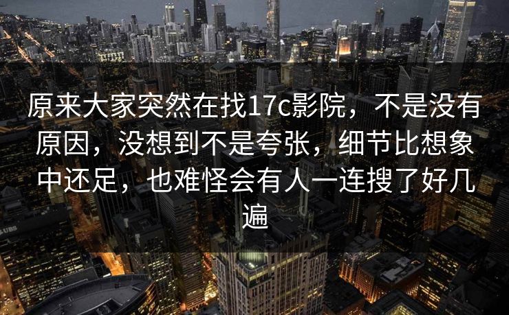 原来大家突然在找17c影院，不是没有原因，没想到不是夸张，细节比想象中还足，也难怪会有人一连搜了好几遍