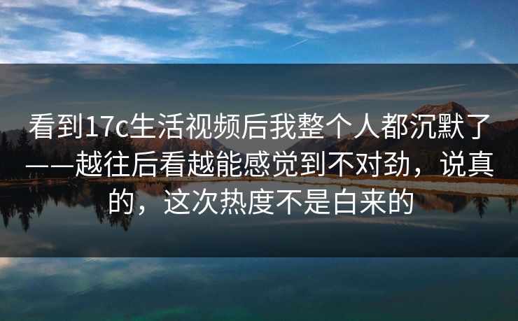 看到17c生活视频后我整个人都沉默了——越往后看越能感觉到不对劲，说真的，这次热度不是白来的