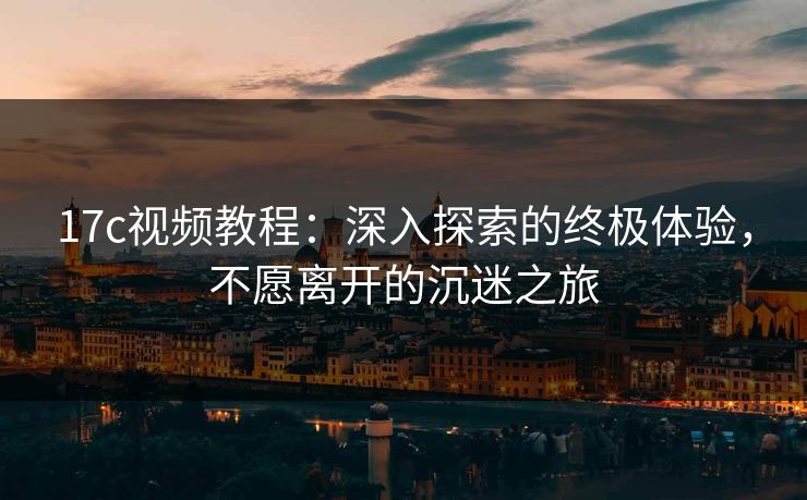 17c视频教程：深入探索的终极体验，不愿离开的沉迷之旅