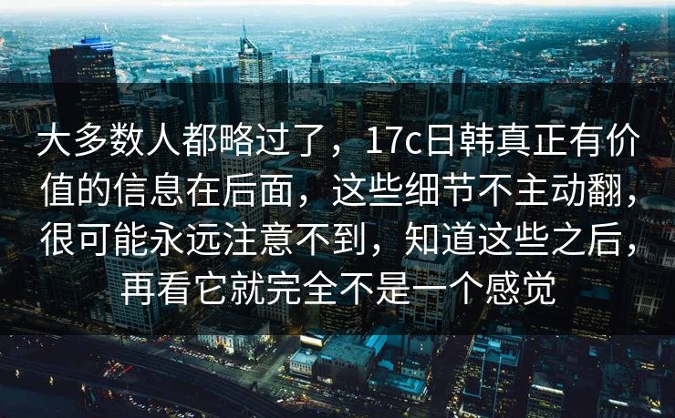大多数人都略过了，17c日韩真正有价值的信息在后面，这些细节不主动翻，很可能永远注意不到，知道这些之后，再看它就完全不是一个感觉