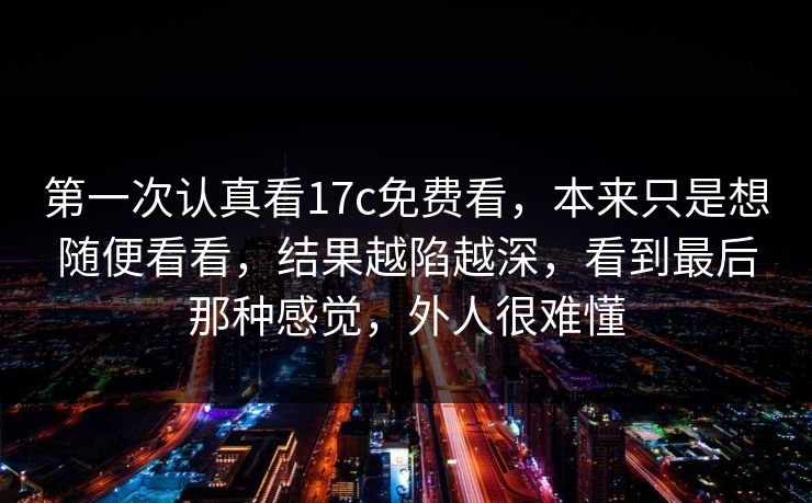 第一次认真看17c免费看，本来只是想随便看看，结果越陷越深，看到最后那种感觉，外人很难懂