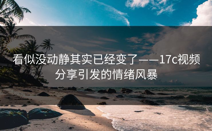 看似没动静其实已经变了——17c视频分享引发的情绪风暴