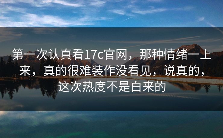 第一次认真看17c官网，那种情绪一上来，真的很难装作没看见，说真的，这次热度不是白来的