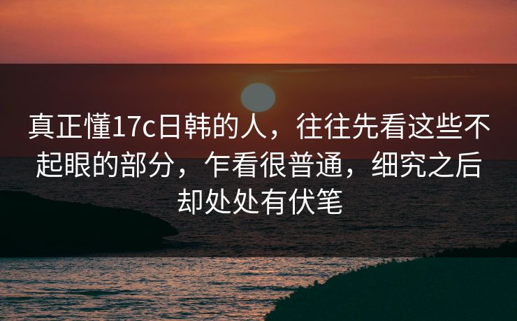 真正懂17c日韩的人，往往先看这些不起眼的部分，乍看很普通，细究之后却处处有伏笔