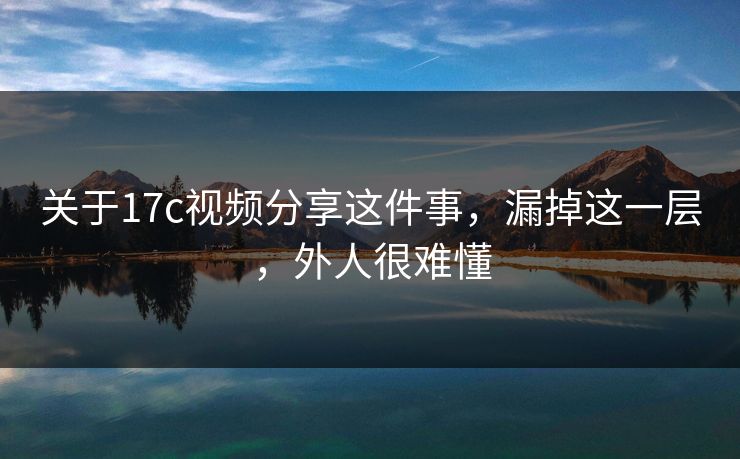 关于17c视频分享这件事，漏掉这一层，外人很难懂