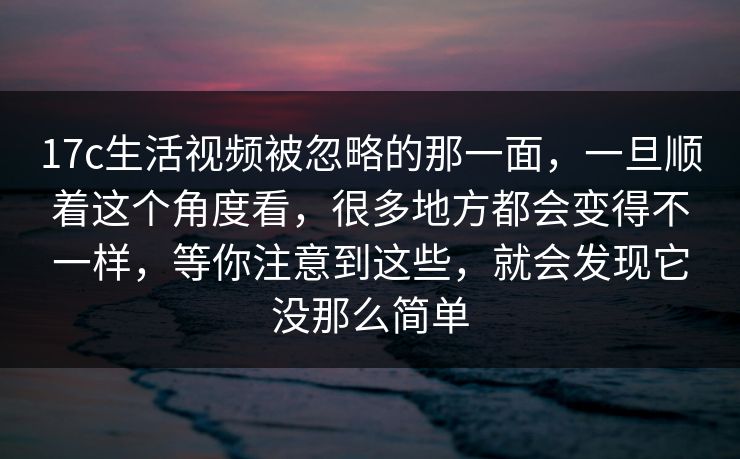 17c生活视频被忽略的那一面，一旦顺着这个角度看，很多地方都会变得不一样，等你注意到这些，就会发现它没那么简单