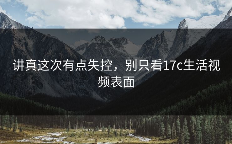 讲真这次有点失控，别只看17c生活视频表面