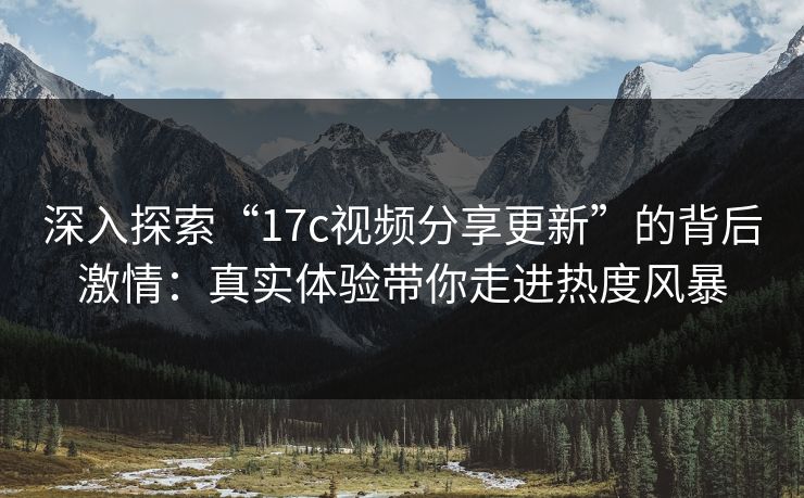 深入探索“17c视频分享更新”的背后激情：真实体验带你走进热度风暴