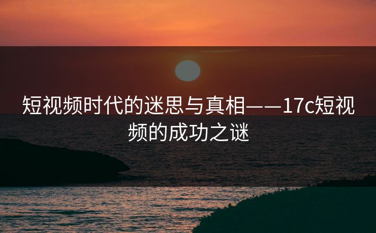 短视频时代的迷思与真相——17c短视频的成功之谜