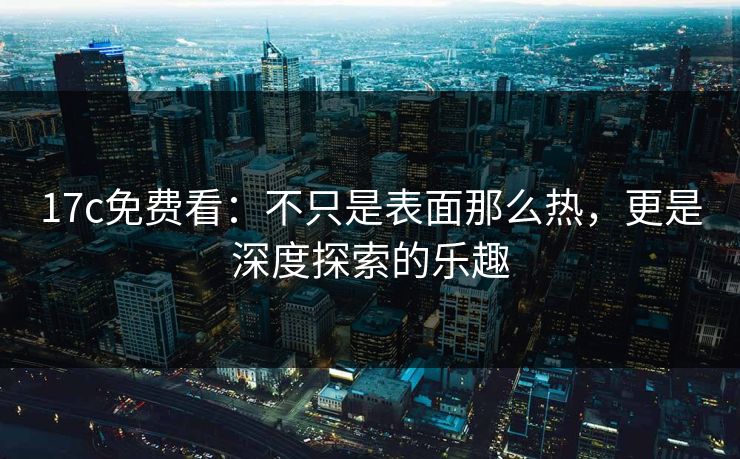 17c免费看：不只是表面那么热，更是深度探索的乐趣