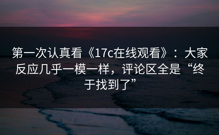 第一次认真看《17c在线观看》：大家反应几乎一模一样，评论区全是“终于找到了”