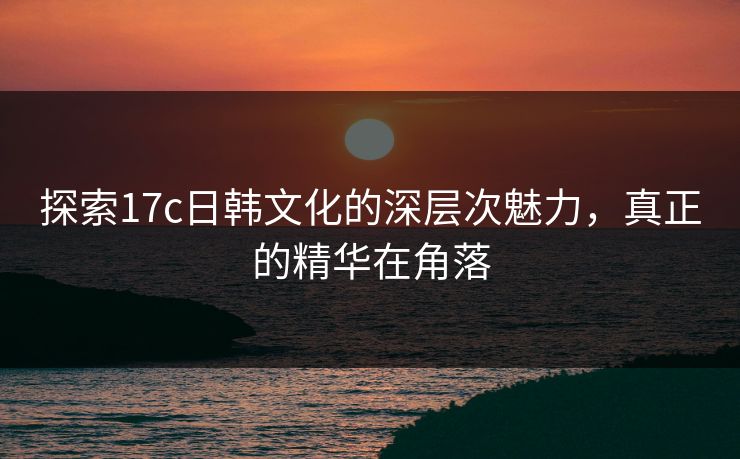 探索17c日韩文化的深层次魅力，真正的精华在角落