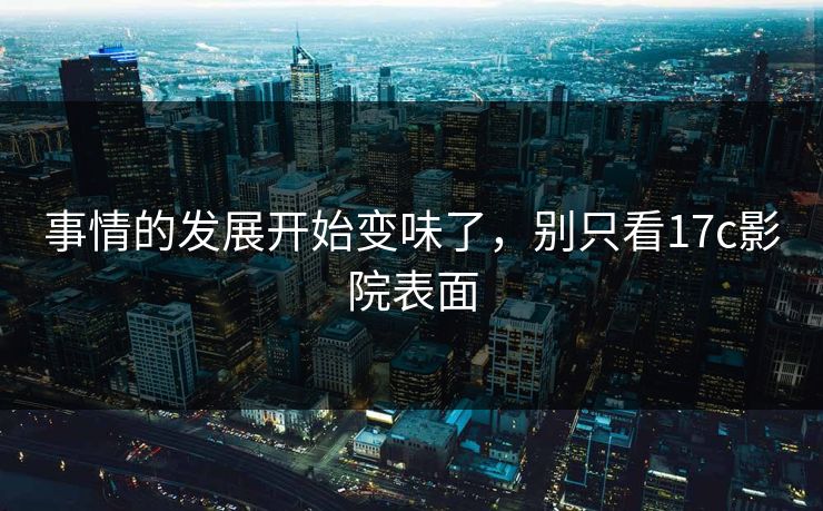 事情的发展开始变味了，别只看17c影院表面