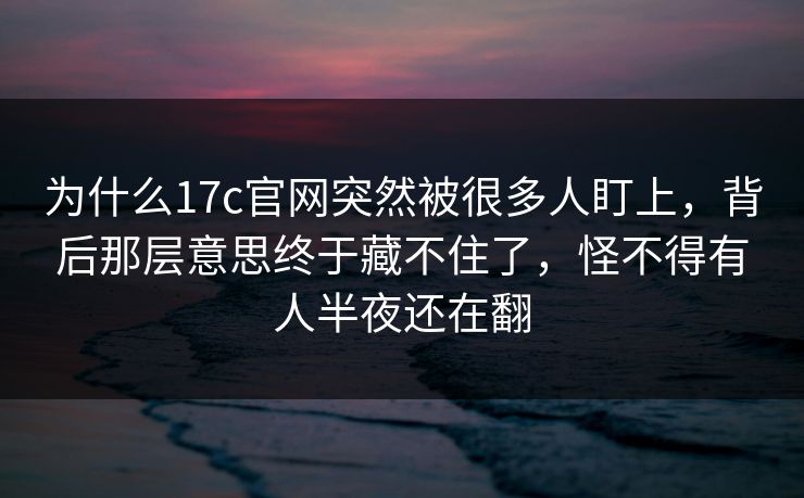 为什么17c官网突然被很多人盯上，背后那层意思终于藏不住了，怪不得有人半夜还在翻