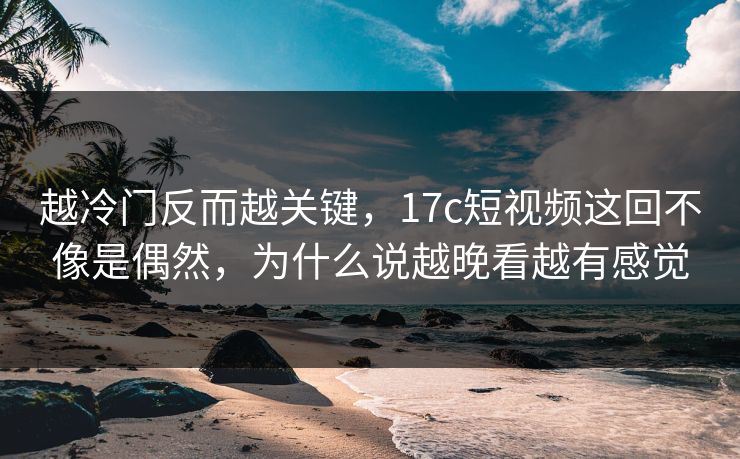 越冷门反而越关键，17c短视频这回不像是偶然，为什么说越晚看越有感觉