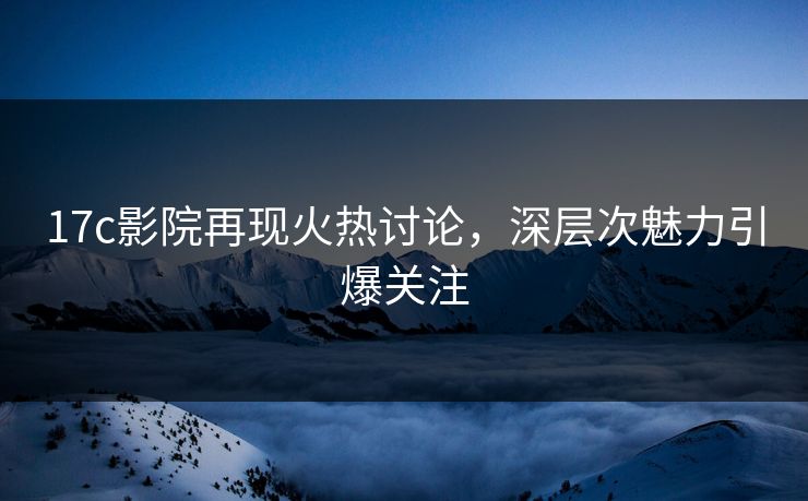 17c影院再现火热讨论，深层次魅力引爆关注