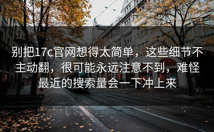 别把17c官网想得太简单，这些细节不主动翻，很可能永远注意不到，难怪最近的搜索量会一下冲上来