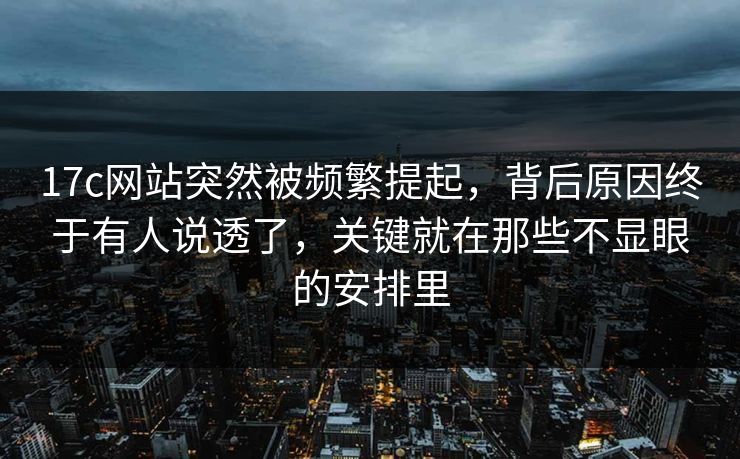 17c网站突然被频繁提起，背后原因终于有人说透了，关键就在那些不显眼的安排里
