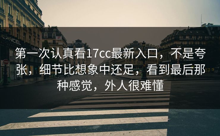 第一次认真看17cc最新入口，不是夸张，细节比想象中还足，看到最后那种感觉，外人很难懂