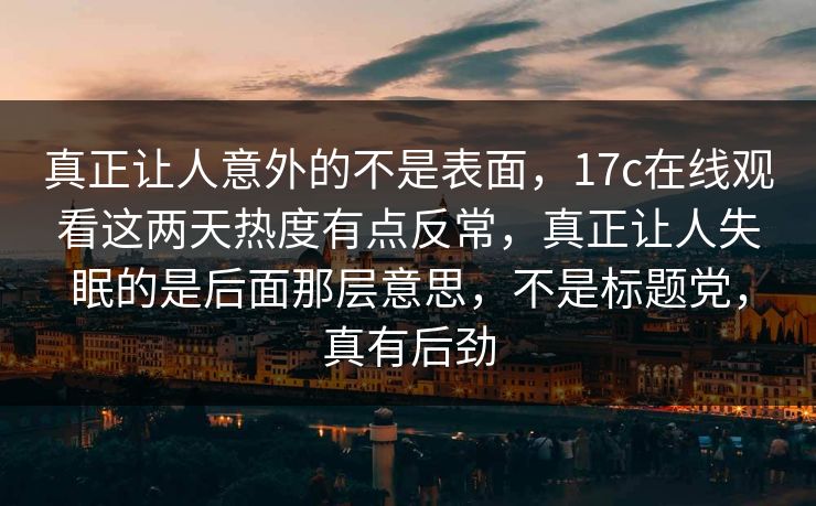 真正让人意外的不是表面，17c在线观看这两天热度有点反常，真正让人失眠的是后面那层意思，不是标题党，真有后劲