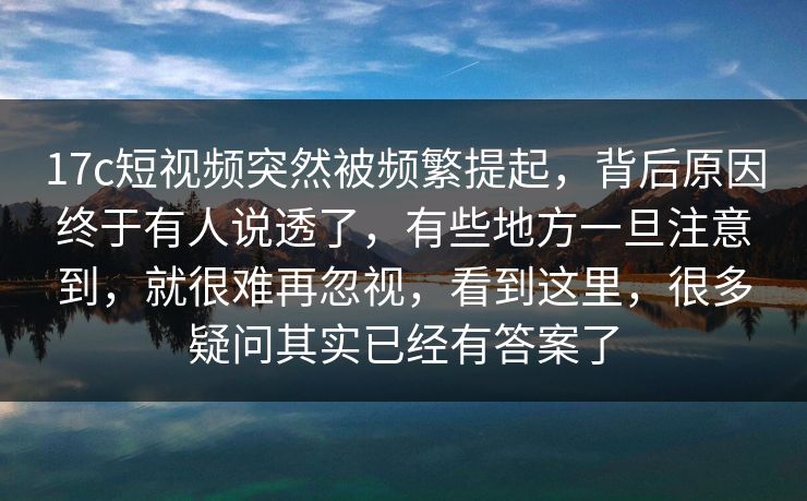 17c短视频突然被频繁提起，背后原因终于有人说透了，有些地方一旦注意到，就很难再忽视，看到这里，很多疑问其实已经有答案了