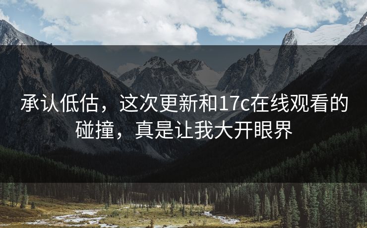承认低估，这次更新和17c在线观看的碰撞，真是让我大开眼界