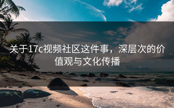 关于17c视频社区这件事，深层次的价值观与文化传播