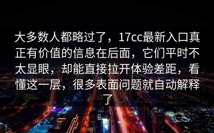 大多数人都略过了，17cc最新入口真正有价值的信息在后面，它们平时不太显眼，却能直接拉开体验差距，看懂这一层，很多表面问题就自动解释了
