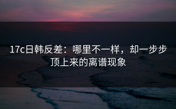 17c日韩反差：哪里不一样，却一步步顶上来的离谱现象