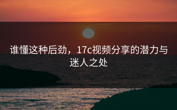 谁懂这种后劲，17c视频分享的潜力与迷人之处
