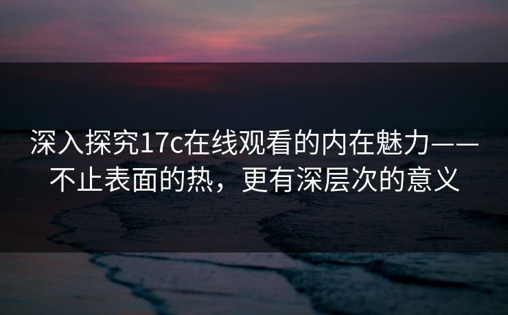 深入探究17c在线观看的内在魅力——不止表面的热，更有深层次的意义