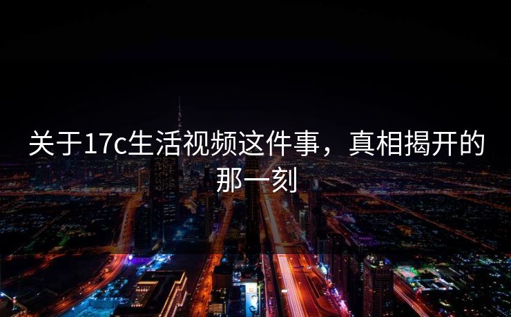 关于17c生活视频这件事，真相揭开的那一刻