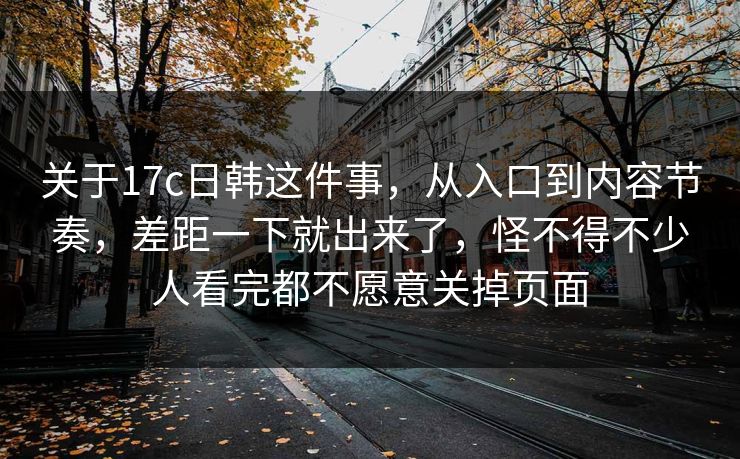 关于17c日韩这件事，从入口到内容节奏，差距一下就出来了，怪不得不少人看完都不愿意关掉页面