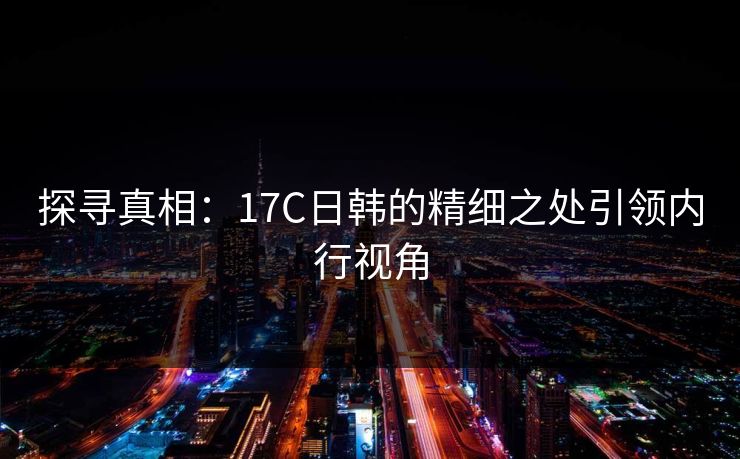 探寻真相：17C日韩的精细之处引领内行视角