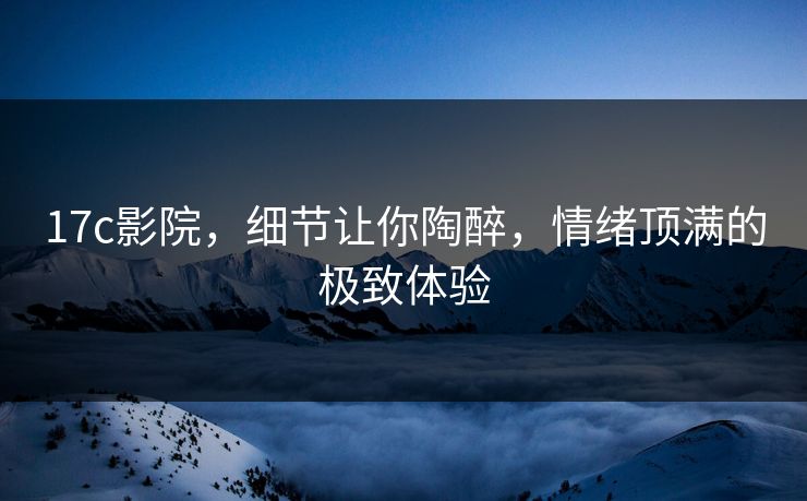 17c影院,细节让你陶醉,情绪顶满的极致体验