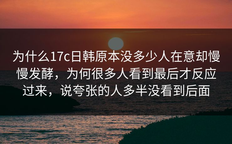 为什么17c日韩原本没多少人在意却慢慢发酵，为何很多人看到最后才反应过来，说夸张的人多半没看到后面