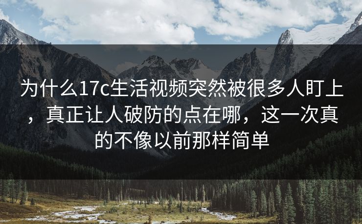 为什么17c生活视频突然被很多人盯上，真正让人破防的点在哪，这一次真的不像以前那样简单